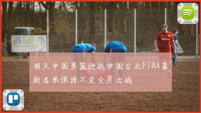 明天中国男篮迎战中国台北FIBA最新名单保持不变全员出战