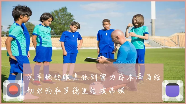 沃辛顿的眼光独到曾力荐本泽马给切尔西和罗德里给埃弗顿