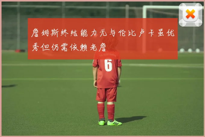 詹姆斯终结能力无与伦比卢卡虽优秀但仍需依赖老詹