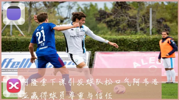 阿隆索下课引发球队松口气阿韦洛亚赢得球员尊重与信任