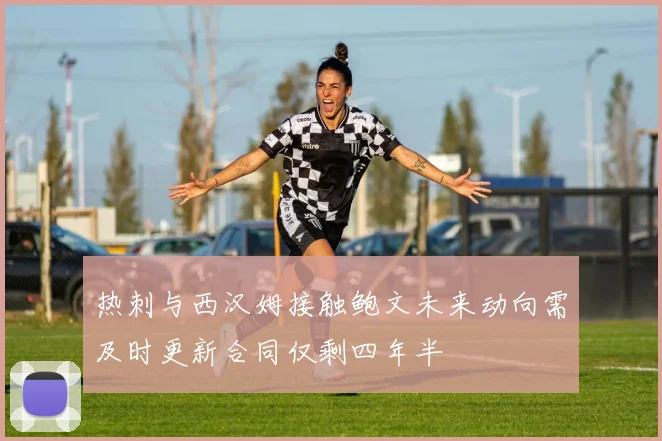 热刺与西汉姆接触鲍文未来动向需及时更新合同仅剩四年半