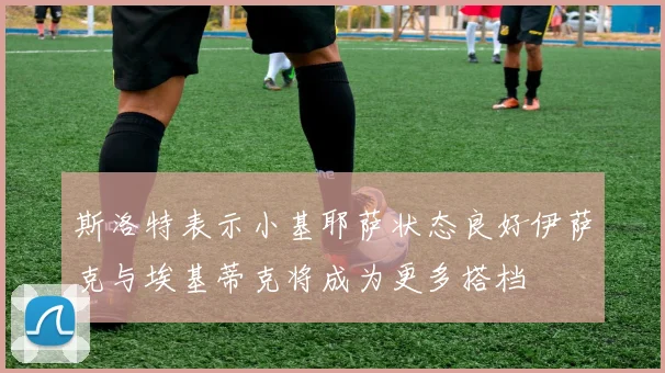 斯洛特表示小基耶萨状态良好伊萨克与埃基蒂克将成为更多搭档