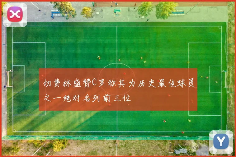 切费林盛赞C罗称其为历史最佳球员之一绝对名列前三位