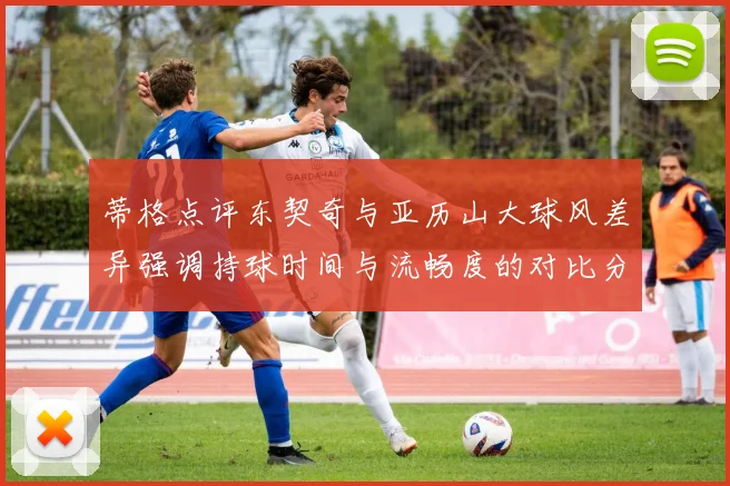 蒂格点评东契奇与亚历山大球风差异强调持球时间与流畅度的对比分析
