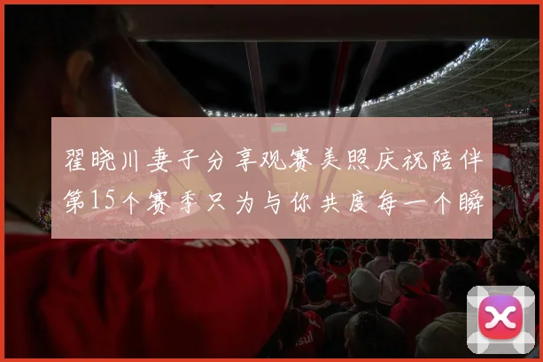 翟晓川妻子分享观赛美照庆祝陪伴第15个赛季只为与你共度每一个瞬间