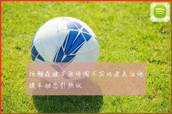 杨瀚森被下放传闻不实记者关注他提车动态引热议