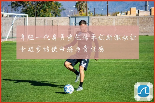 年轻一代肩负重任传承创新推动社会进步的使命感与责任感