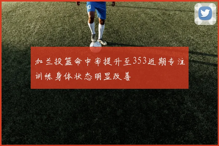 加兰投篮命中率提升至353近期专注训练身体状态明显改善