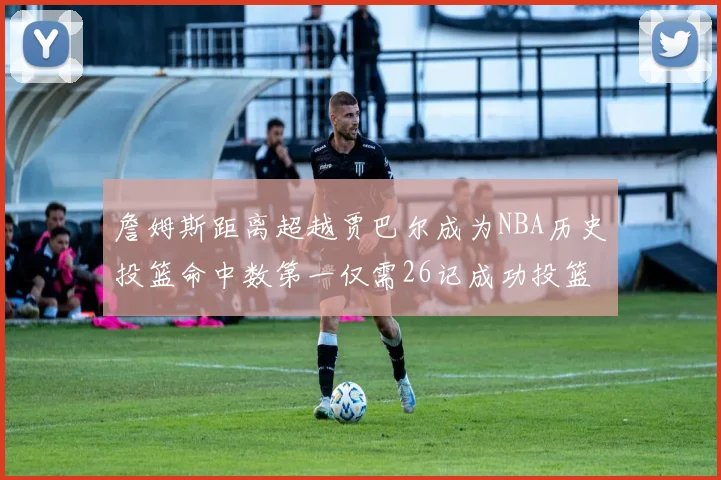 詹姆斯距离超越贾巴尔成为NBA历史投篮命中数第一仅需26记成功投篮