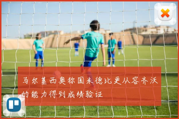 马尔基西奥称国米德比更从容齐沃的能力得到成绩验证