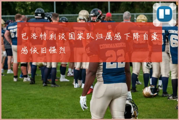 巴洛特利谈国家队归属感下降自豪感依旧强烈