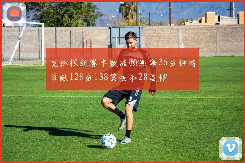 克林根新赛季数据预测每36分钟将贡献128分138篮板和28盖帽