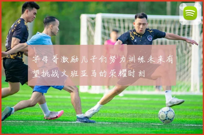 字母哥激励儿子们努力训练未来有望挑战文班亚马的荣耀时刻