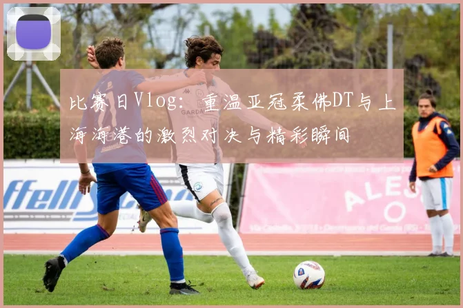 比赛日Vlog：重温亚冠柔佛DT与上海海港的激烈对决与精彩瞬间