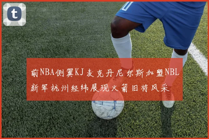 前NBA侧翼KJ麦克丹尼尔斯加盟NBL新军杭州经纬展现火箭旧将风采