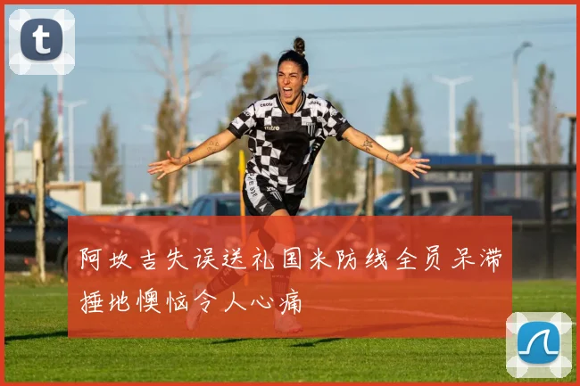 阿坎吉失误送礼国米防线全员呆滞捶地懊恼令人心痛