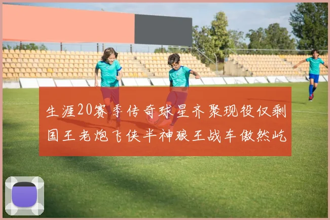 生涯20赛季传奇球星齐聚现役仅剩国王老炮飞侠半神狼王战车傲然屹立