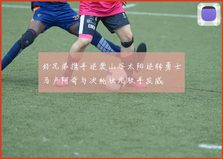 好兄弟携手逆袭山谷太阳逆转勇士马卢阿奇与次轮状元联手发威