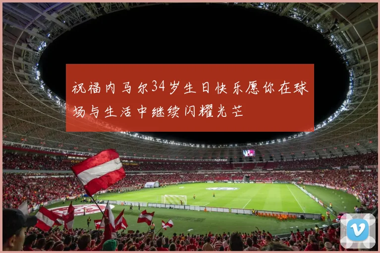 祝福内马尔34岁生日快乐愿你在球场与生活中继续闪耀光芒
