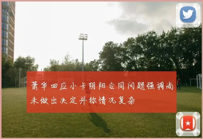 萧华回应小卡阴阳合同问题强调尚未做出决定并称情况复杂