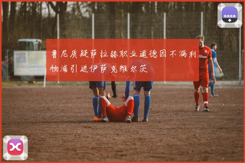 鲁尼质疑萨拉赫职业道德因不满利物浦引进伊萨克维尔茨