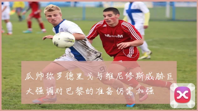 瓜帅称罗德里戈与维尼修斯威胁巨大强调对巴黎的准备仍需加强