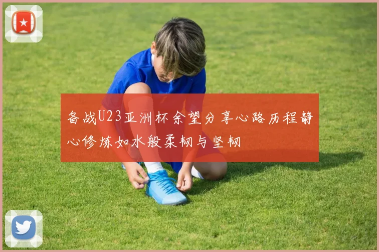 备战U23亚洲杯余望分享心路历程静心修炼如水般柔韧与坚韧