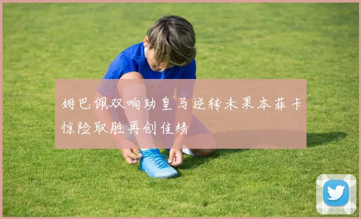 姆巴佩双响助皇马逆转未果本菲卡惊险取胜再创佳绩