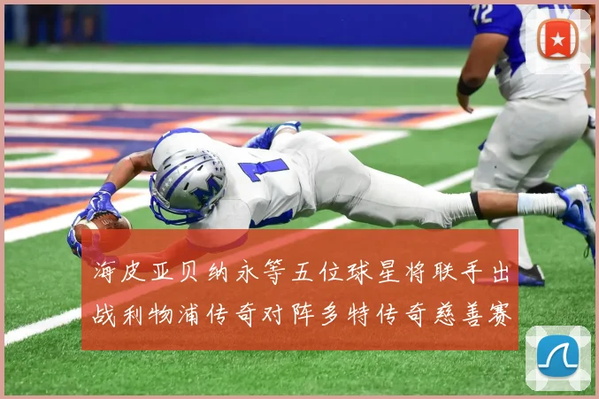 海皮亚贝纳永等五位球星将联手出战利物浦传奇对阵多特传奇慈善赛