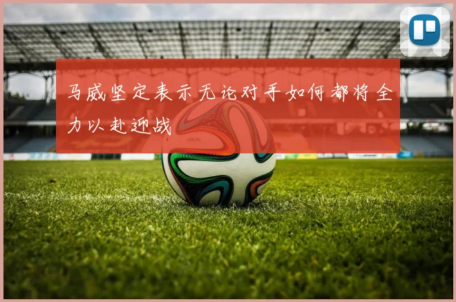 马威坚定表示无论对手如何都将全力以赴迎战