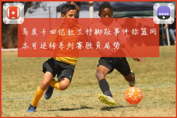 乌度卡回忆杜兰特脚趾事件称篮网本可逆转系列赛胜负局势