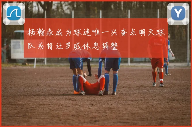 杨瀚森成为球迷唯一兴奋点明天球队或将让罗威休息调整