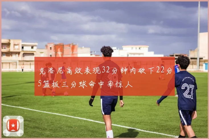 克洛尼高效表现32分钟内砍下22分5篮板三分球命中率惊人