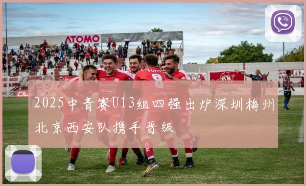 2025中青赛U13组四强出炉深圳梅州北京西安队携手晋级