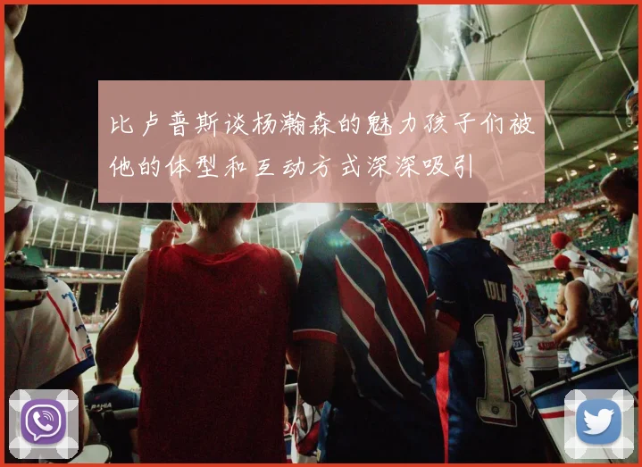 比卢普斯谈杨瀚森的魅力孩子们被他的体型和互动方式深深吸引