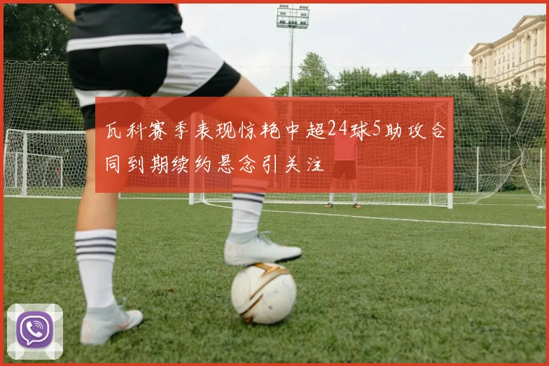 瓦科赛季表现惊艳中超24球5助攻合同到期续约悬念引关注