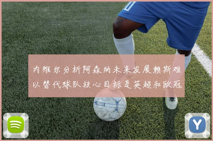 内维尔分析阿森纳未来发展赖斯难以替代球队核心目标是英超和欧冠
