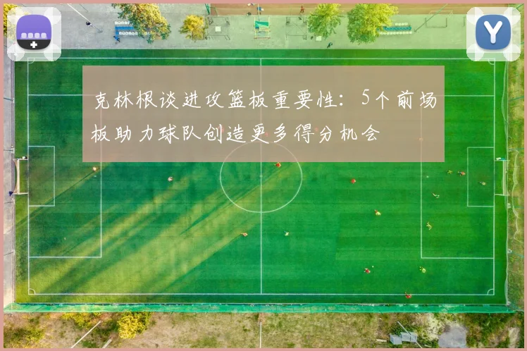 克林根谈进攻篮板重要性：5个前场板助力球队创造更多得分机会