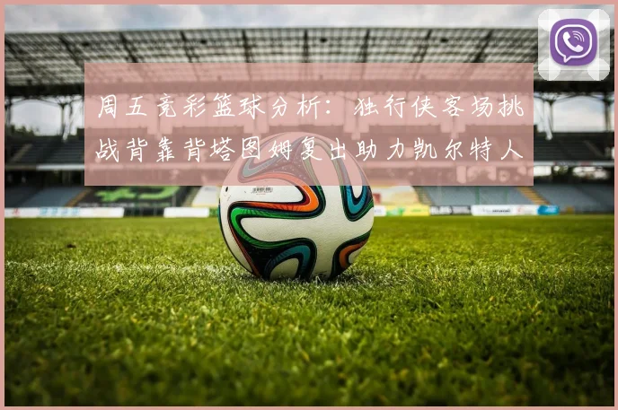周五竞彩篮球分析：独行侠客场挑战背靠背塔图姆复出助力凯尔特人